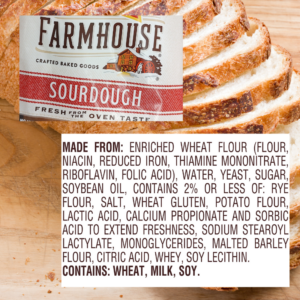 List of ingredients from a Farmhouse Sourdough brand bread wrapper. MADE FROM: ENRICHED WHEAT FLOUR (FLOUR, NIACIN, REDUCED IRON, THIAMINE MONONITRATE, RIBOFLAVIN, FOLIC ACID), WATER, YEAST, SUGAR, SOYBEAN OIL, CONTAINS 2% OR LESS OF: RYE FLOUR, SALT, WHEAT GLUTEN, POTATO FLOUR, LACTIC ACID, CALCIUM PROPIONATE AND SORBIC ACID TO EXTEND FRESHNESS, SODIUM STEAROYL LACTYLATE, MONOGLYCERIDES, MALTED BARLEY FLOUR, CITRIC ACID, WHEY, SOY LECITHIN. Trade or brand names mentioned/shown are used only for the purpose of information with the understanding that no discrimination is intended and no endorsement by Extension is implied.