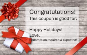 Blank gift coupon with red ribbon and bows. Coupon says" Congratulations! This coupon is good for: Fill in the blank. Happy Holidays! Love, fill in the blank, Redemption required & expected!